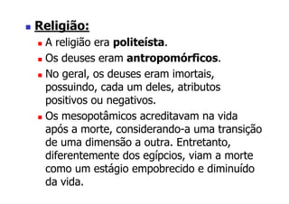 Religião:
 A religião era politeísta.
 Os deuses eram antropomórficos.
 No geral, os deuses eram imortais,
 possuindo, cada um deles, atributos
 positivos ou negativos.
 Os mesopotâmicos acreditavam na vida
 após a morte, considerando-a uma transição
 de uma dimensão a outra. Entretanto,
 diferentemente dos egípcios, viam a morte
 como um estágio empobrecido e diminuído
 da vida.
 