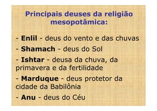 Principais deuses da religião
         mesopotâmica:

- Enlil - deus do vento e das chuvas
- Shamach - deus do Sol
- Ishtar - deusa da chuva, da
primavera e da fertilidade
- Marduque - deus protetor da
cidade da Babilônia
- Anu - deus do Céu
 