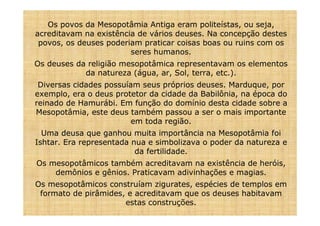 Os povos da Mesopotâmia Antiga eram politeístas, ou seja,
acreditavam na existência de vários deuses. Na concepção destes
 povos, os deuses poderiam praticar coisas boas ou ruins com os
                        seres humanos.
Os deuses da religião mesopotâmica representavam os elementos
            da natureza (água, ar, Sol, terra, etc.).
 Diversas cidades possuíam seus próprios deuses. Marduque, por
exemplo, era o deus protetor da cidade da Babilônia, na época do
reinado de Hamurábi. Em função do domínio desta cidade sobre a
Mesopotâmia, este deus também passou a ser o mais importante
                         em toda região.
  Uma deusa que ganhou muita importância na Mesopotâmia foi
Ishtar. Era representada nua e simbolizava o poder da natureza e
                          da fertilidade.
Os mesopotâmicos também acreditavam na existência de heróis,
    demônios e gênios. Praticavam adivinhações e magias.
Os mesopotâmicos construíam zigurates, espécies de templos em
 formato de pirâmides, e acreditavam que os deuses habitavam
                      estas construções.
 