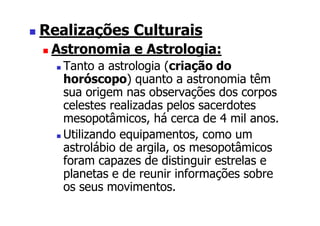 Realizações Culturais
 Astronomia e Astrologia:
   Tanto a astrologia (criação do
   horóscopo) quanto a astronomia têm
   sua origem nas observações dos corpos
   celestes realizadas pelos sacerdotes
   mesopotâmicos, há cerca de 4 mil anos.
   Utilizando equipamentos, como um
   astrolábio de argila, os mesopotâmicos
   foram capazes de distinguir estrelas e
   planetas e de reunir informações sobre
   os seus movimentos.
 