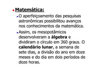 Matemática:
 O aperfeiçoamento das pesquisas
 astronômicas possibilitou avanços
 nos conhecimentos da matemática.
 Assim, os mesopotâmicos
 desenvolveram a álgebra e
 dividiram o círculo em 360 graus. O
 calendário lunar, a semana de
 sete dias, a divisão do ano em doze
 meses e do dia em dois períodos de
 doze horas.
 