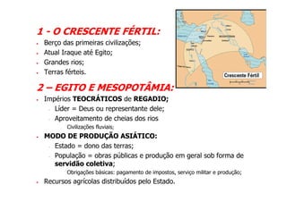 1 - O CRESCENTE FÉRTIL:
•   Berço das primeiras civilizações;
•   Atual Iraque até Egito;
•   Grandes rios;
•   Terras férteis.

2 – EGITO E MESOPOTÂMIA:
•   Impérios TEOCRÁTICOS de REGADIO;
     - Líder = Deus ou representante dele;

     - Aproveitamento de cheias dos rios

         -   Civilizações fluviais;
•   MODO DE PRODUÇÃO ASIÁTICO:
     - Estado = dono das terras;

     - População = obras públicas e produção em geral sob forma de

       servidão coletiva;
         -   Obrigações básicas: pagamento de impostos, serviço militar e produção;
•   Recursos agrícolas distribuídos pelo Estado.
 