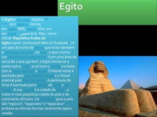O Egito (AO 1945: Egipto)nota 
1 1 6 7 (em egípcio: Kemet; 
em copta ⲬⲬⲬⲬ, transl. Kīmi; em 
emárabe: , مصر transl. Miṣr, nome 
oficial: República Árabe do 
Egito transl. Jumhuriyah Misr al-'Arabiyah8 ) é 
um país do norte da África que inclui também 
a península do Sinai, na Ásia, o que o torna 
um Estado transcontinental. Com uma área de 
cerca de 1 001 450 km², o Egito limita-se a 
oeste com a Líbia, a sul com o Sudão e a leste 
com a Faixa de Gaza e Israel. O litoral norte é 
banhado pelo mar Mediterrâneo e o litoral 
oriental pelo Mar Vermelho. A península do 
Sinai é banhada pelos golfos de Suez e de 
Acaba. A sua capital é a cidade do Cairo, a 
maior e mais populosa cidade do país e do 
continente africano. Os gentílicospara o país 
são "egípcio", "egipciano" e "egipcíaco" 1 , 
embora as últimas formas raramente sejam 
usadas. 
 