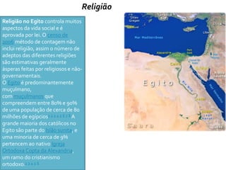 Religião 
Religião no Egito controla muitos 
aspectos da vida social e é 
aprovada por lei. O censo de 
2006 método de contagem não 
inclui religião, assim o número de 
adeptos das diferentes religiões 
são estimativas geralmente 
ásperas feitas por religiosos e não-governamentais. 
O Egito é predominantemente 
muçulmano, 
commuçulmanos que 
compreendem entre 80% e 90% 
de uma população de cerca de 80 
milhões de egípcios1 2 3 4 5 6 7 8 A 
grande maioria dos católicos no 
Egito são parte do Islão sunita, e 
uma minoria de cerca de 9% 
pertencem ao nativo Igreja 
Ortodoxa Copta da Alexandria, 
um ramo do cristianismo 
ortodoxo.1 3 4 5 6 
 