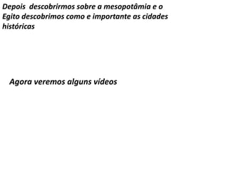Depois descobrirmos sobre a mesopotâmia e o 
Egito descobrimos como e importante as cidades 
históricas 
Agora veremos alguns vídeos 
