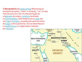 A Mesopotâmia (do grego antigo Μεσοποταμία; 
composto de μέσος, "meio", e ποταμός, "rio", ou seja 
"[terra] entre dois rios") é a denominação de 
umplanalto de origem vulcânica localizado 
noOriente Médio, delimitado entre os vales dos 
rios Tigre e Eufrates, ocupado pelo atual território 
do Iraque e terras próximas. Os rios desembocam 
no Golfo Pérsico e a região toda é rodeada 
por desertos. 
 