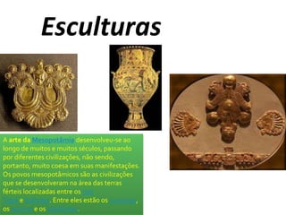 Esculturas 
A arte da Mesopotâmia desenvolveu-se ao 
longo de muitos e muitos séculos, passando 
por diferentes civilizações, não sendo, 
portanto, muito coesa em suas manifestações. 
Os povos mesopotâmicos são as civilizações 
que se desenvolveram na área das terras 
férteis localizadas entre os rios 
Tigre e Eufrates. Entre eles estão os sumérios, 
os assírios e os babilônios. 
 