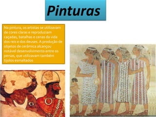Pinturas 
Na pintura, os artistas se utilizavam 
de cores claras e reproduziam 
caçadas, batalhas e cenas da vida 
dos reis e dos deuses. A produção de 
objetos de cerâmica alcançou 
notável desenvolvimento entre os 
persas, que utilizavam também 
tijolos esmaltados 
 