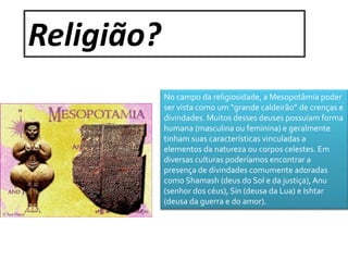 Religião? 
No campo da religiosidade, a Mesopotâmia poder 
ser vista como um “grande caldeirão” de crenças e 
divindades. Muitos desses deuses possuíam forma 
humana (masculina ou feminina) e geralmente 
tinham suas características vinculadas a 
elementos da natureza ou corpos celestes. Em 
diversas culturas poderíamos encontrar a 
presença de divindades comumente adoradas 
como Shamash (deus do Sol e da justiça), Anu 
(senhor dos céus), Sin (deusa da Lua) e Ishtar 
(deusa da guerra e do amor). 
 