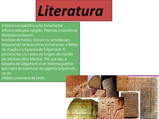 Literatura 
A literatura babilônica foi fortemente 
influenciada pela religião. Poemas e narrativas 
literárias contavam 
histórias de heróis, deuses ou semideuses, 
destacando-se duas obras sumerianas: o Mitos 
da criação e a Epopeia de Gilgamesh. O 
primeiro faz um relato da origem do mundo 
por obra do deus Marduk. Por sua vez, a 
Epopeia de Gilgamesh é um extenso poema 
que narra as aventuras do gigante Gilgamesh, 
rei da 
cidade sumeriana de Uruk. 
 