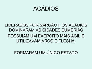 ACÁDIOS

LIDERADOS POR SARGÃO I, OS ACÁDIOS
  DOMINARAM AS CIDADES SUMÉRIAS
  POSSUIAM UM EXERCITO MAIS ÁGIL E
     UTILIZAVAM ARCO E FLECHA.

   FORMARAM UM ÚNICO ESTADO
 