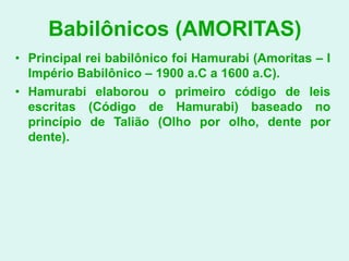 Babilônicos (AMORITAS)
• Principal rei babilônico foi Hamurabi (Amoritas – I
  Império Babilônico – 1900 a.C a 1600 a.C).
• Hamurabi elaborou o primeiro código de leis
  escritas (Código de Hamurabi) baseado no
  princípio de Talião (Olho por olho, dente por
  dente).
 