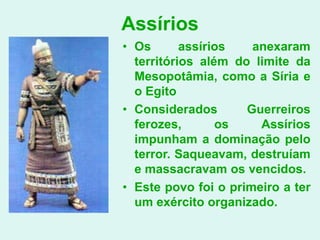 Assírios
• Os       assírios   anexaram
  territórios além do limite da
  Mesopotâmia, como a Síria e
  o Egito
• Considerados       Guerreiros
  ferozes,       os    Assírios
  impunham a dominação pelo
  terror. Saqueavam, destruíam
  e massacravam os vencidos.
• Este povo foi o primeiro a ter
  um exército organizado.
 