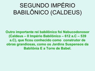 SEGUNDO IMPÉRIO
    BABILÔNICO (CALDEUS)


Outro importante rei babilônico foi Nabucodonosor
 (Caldeus – II Império Babilônico – 612 a.C – 539
  a.C), que ficou conhecido como construtor de
obras grandiosas, como os Jardins Suspensos da
           Babilônia E a Torre de Babel.
 