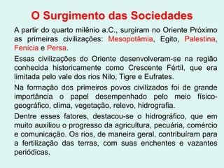 O Surgimento das Sociedades
A partir do quarto milênio a.C., surgiram no Oriente Próximo
as primeiras civilizações: Mesopotâmia, Egito, Palestina,
Fenícia e Persa.
Essas civilizações do Oriente desenvolveram-se na região
conhecida historicamente como Crescente Fértil, que era
limitada pelo vale dos rios Nilo, Tigre e Eufrates.
Na formação dos primeiros povos civilizados foi de grande
importância o papel desempenhado pelo meio físico-
geográfico, clima, vegetação, relevo, hidrografia.
Dentre esses fatores, destacou-se o hidrográfico, que em
muito auxiliou o progresso da agricultura, pecuária, comércio
e comunicação. Os rios, de maneira geral, contribuíram para
a fertilização das terras, com suas enchentes e vazantes
periódicas.
 