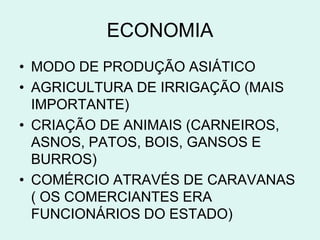 ECONOMIA
• MODO DE PRODUÇÃO ASIÁTICO
• AGRICULTURA DE IRRIGAÇÃO (MAIS
  IMPORTANTE)
• CRIAÇÃO DE ANIMAIS (CARNEIROS,
  ASNOS, PATOS, BOIS, GANSOS E
  BURROS)
• COMÉRCIO ATRAVÉS DE CARAVANAS
  ( OS COMERCIANTES ERA
  FUNCIONÁRIOS DO ESTADO)
 