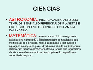 CIÊNCIAS
• ASTRONOMIA: PRATICAVAM NO ALTO DOS
  TEMPLOS E SABIAM DIFERENCIAR OS PLANETAS E
  ESTRELAS E PREVER ECLIPSES E FIZERAM UM
  CALENDÁRIO.

• MATEMÁTICA: sistema matemático sexagesimal
  (baseado no número 60). Eles conheciam os resultados das
  multiplicações e divisões, raízes quadradas e raíz cúbica e
  equações do segundo grau. dividiram o círculo em 360 graus,
  elaboraram tábuas correspondentes às tábuas dos logarítimos
  atuais e inventaram medidas de comprimento, superfície e
  capacidade de peso.
 
