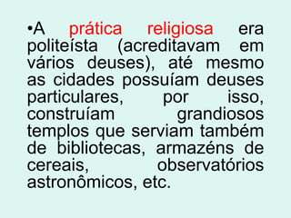 •A prática religiosa era
politeísta (acreditavam em
vários deuses), até mesmo
as cidades possuíam deuses
particulares,    por     isso,
construíam         grandiosos
templos que serviam também
de bibliotecas, armazéns de
cereais,        observatórios
astronômicos, etc.
 