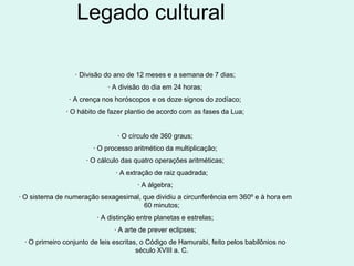 Legado cultural

                 · Divisão do ano de 12 meses e a semana de 7 dias;
                            · A divisão do dia em 24 horas;
               · A crença nos horóscopos e os doze signos do zodíaco;
              · O hábito de fazer plantio de acordo com as fases da Lua;


                                · O círculo de 360 graus;
                       · O processo aritmético da multiplicação;
                     · O cálculo das quatro operações aritméticas;
                               · A extração de raiz quadrada;
                                      · A álgebra;
· O sistema de numeração sexagesimal, que dividiu a circunferência em 360º e à hora em
                                      60 minutos;
                         · A distinção entre planetas e estrelas;
                              · A arte de prever eclipses;
 · O primeiro conjunto de leis escritas, o Código de Hamurabi, feito pelos babilônios no
                                       século XVIII a. C.
 
