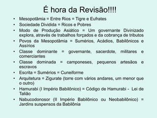É hora da Revisão!!!!
• Mesopotâmia = Entre Rios = Tigre e Eufrates
• Sociedade Dividida = Ricos e Pobres
• Modo de Produção Asiático = Um governante Divinizado
  explora, através de trabalhos forçados e da cobrança de tributos
• Povos da Mesopotâmia = Sumérios, Acádios, Babilônicos e
  Assírios
• Classe dominante = governante, sacerdote, militares e
  comerciantes
• Classe dominada = camponeses, pequenos artesãos e
  escravos
• Escrita = Sumérios = Cuneiforme
• Arquitetura = Zigurate (torre com vários andares, um menor que
  o outro)
• Hamurabi (I Império Babilônico) = Código de Hamurabi - Lei de
  Talião
• Nabucodonosor (II Império Babilônico ou Neobabilônico) =
  Jardins suspensos da Babilônia
 