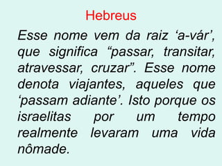 Hebreus
Esse nome vem da raiz „a-vár‟,
que significa “passar, transitar,
atravessar, cruzar”. Esse nome
denota viajantes, aqueles que
„passam adiante‟. Isto porque os
israelitas  por     um    tempo
realmente levaram uma vida
nômade.
 