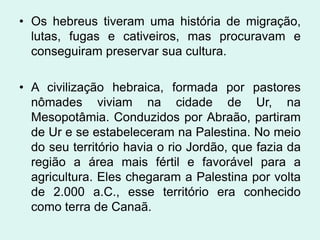 • Os hebreus tiveram uma história de migração,
  lutas, fugas e cativeiros, mas procuravam e
  conseguiram preservar sua cultura.

• A civilização hebraica, formada por pastores
  nômades viviam na cidade de Ur, na
  Mesopotâmia. Conduzidos por Abraão, partiram
  de Ur e se estabeleceram na Palestina. No meio
  do seu território havia o rio Jordão, que fazia da
  região a área mais fértil e favorável para a
  agricultura. Eles chegaram a Palestina por volta
  de 2.000 a.C., esse território era conhecido
  como terra de Canaã.
 