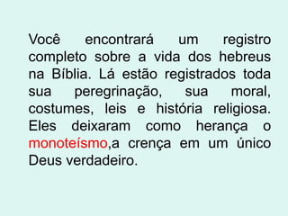 Você     encontrará   um     registro
completo sobre a vida dos hebreus
na Bíblia. Lá estão registrados toda
sua   peregrinação,    sua    moral,
costumes, leis e história religiosa.
Eles deixaram como herança o
monoteísmo,a crença em um único
Deus verdadeiro.
 