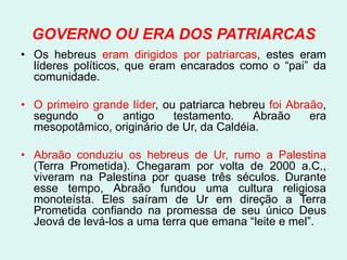 GOVERNO OU ERA DOS PATRIARCAS
• Os hebreus eram dirigidos por patriarcas, estes eram
  líderes políticos, que eram encarados como o “pai” da
  comunidade.

• O primeiro grande líder, ou patriarca hebreu foi Abraão,
  segundo     o   antigo     testamento.    Abraão     era
  mesopotâmico, originário de Ur, da Caldéia.

• Abraão conduziu os hebreus de Ur, rumo a Palestina
  (Terra Prometida). Chegaram por volta de 2000 a.C.,
  viveram na Palestina por quase três séculos. Durante
  esse tempo, Abraão fundou uma cultura religiosa
  monoteísta. Eles saíram de Ur em direção a Terra
  Prometida confiando na promessa de seu único Deus
  Jeová de levá-los a uma terra que emana “leite e mel”.
 