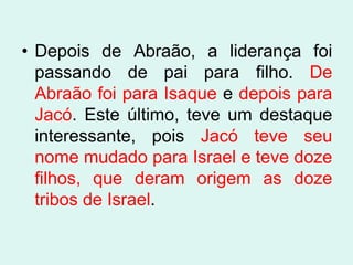 • Depois de Abraão, a liderança foi
  passando de pai para filho. De
  Abraão foi para Isaque e depois para
  Jacó. Este último, teve um destaque
  interessante, pois Jacó teve seu
  nome mudado para Israel e teve doze
  filhos, que deram origem as doze
  tribos de Israel.
 