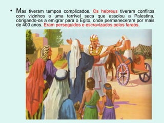 • Mas  tiveram tempos complicados. Os hebreus tiveram conflitos
 com vizinhos e uma terrível seca que assolou a Palestina,
 obrigando-os a emigrar para o Egito, onde permaneceram por mais
 de 400 anos. Eram perseguidos e escravizados pelos faraós.
 