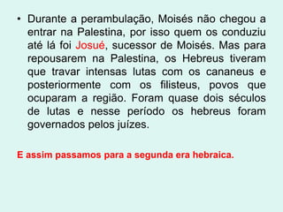 • Durante a perambulação, Moisés não chegou a
  entrar na Palestina, por isso quem os conduziu
  até lá foi Josué, sucessor de Moisés. Mas para
  repousarem na Palestina, os Hebreus tiveram
  que travar intensas lutas com os cananeus e
  posteriormente com os filisteus, povos que
  ocuparam a região. Foram quase dois séculos
  de lutas e nesse período os hebreus foram
  governados pelos juízes.

E assim passamos para a segunda era hebraica.
 