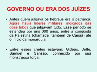 GOVERNO OU ERA DOS JUÍZES
• Antes quem julgava os hebreus era o patriarca.
  Agora havia líderes militares, indicados das
  doze tribos que julgavam tudo. Esse período se
  estendeu por uns 300 anos, entre a conquista
  da Palestina (chamada também de Canaã) até
  o início da monarquia.

• Entre esses chefes estavam: Gideão, Jefté,
  Samuel e Sansão, conhecido por sua
  monstruosa força.
 