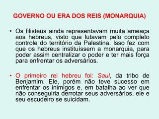 GOVERNO OU ERA DOS REIS (MONARQUIA)

• Os filisteus ainda representavam muita ameaça
  aos hebreus, visto que lutavam pelo completo
  controle do território da Palestina. Isso fez com
  que os hebreus instituíssem a monarquia, para
  poder assim centralizar o poder e ter mais força
  para enfrentar os adversários.

• O primeiro rei hebreu foi: Saul, da tribo de
  Benjamim. Ele, porém não teve sucesso em
  enfrentar os inimigos e, em batalha ao ver que
  não conseguiria derrotar seus adversários, ele e
  seu escudeiro se suicidam.
 