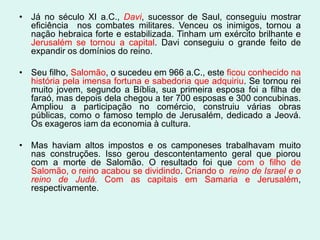 • Já no século XI a.C., Davi, sucessor de Saul, conseguiu mostrar
  eficiência nos combates militares. Venceu os inimigos, tornou a
  nação hebraica forte e estabilizada. Tinham um exército brilhante e
  Jerusalém se tornou a capital. Davi conseguiu o grande feito de
  expandir os domínios do reino.

• Seu filho, Salomão, o sucedeu em 966 a.C., este ficou conhecido na
  história pela imensa fortuna e sabedoria que adquiriu. Se tornou rei
  muito jovem, segundo a Bíblia, sua primeira esposa foi a filha de
  faraó, mas depois dela chegou a ter 700 esposas e 300 concubinas.
  Ampliou a participação no comércio, construiu várias obras
  públicas, como o famoso templo de Jerusalém, dedicado a Jeová.
  Os exageros iam da economia à cultura.

• Mas haviam altos impostos e os camponeses trabalhavam muito
  nas construções. Isso gerou descontentamento geral que piorou
  com a morte de Salomão. O resultado foi que com o filho de
  Salomão, o reino acabou se dividindo. Criando o reino de Israel e o
  reino de Judá. Com as capitais em Samaria e Jerusalém,
  respectivamente.
 