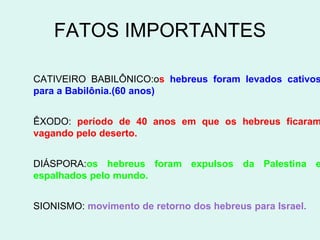 FATOS IMPORTANTES

CATIVEIRO BABILÔNICO:os hebreus foram levados cativos
para a Babilônia.(60 anos)


ÊXODO: período de 40 anos em que os hebreus ficaram
vagando pelo deserto.


DIÁSPORA:os hebreus foram expulsos da Palestina e
espalhados pelo mundo.


SIONISMO: movimento de retorno dos hebreus para Israel.
 