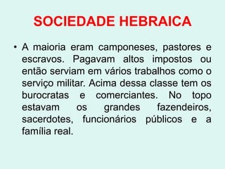 SOCIEDADE HEBRAICA
• A maioria eram camponeses, pastores e
  escravos. Pagavam altos impostos ou
  então serviam em vários trabalhos como o
  serviço militar. Acima dessa classe tem os
  burocratas e comerciantes. No topo
  estavam       os    grandes    fazendeiros,
  sacerdotes, funcionários públicos e a
  família real.
 