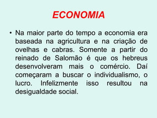 ECONOMIA
• Na maior parte do tempo a economia era
  baseada na agricultura e na criação de
  ovelhas e cabras. Somente a partir do
  reinado de Salomão é que os hebreus
  desenvolveram mais o comércio. Daí
  começaram a buscar o individualismo, o
  lucro. Infelizmente isso resultou na
  desigualdade social.
 