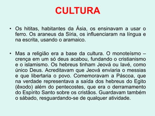CULTURA
• Os hititas, habitantes da Ásia, os ensinavam a usar o
  ferro. Os araneus da Síria, os influenciaram na língua e
  na escrita, usando o aramaico.

• Mas a religião era a base da cultura. O monoteísmo –
  crença em um só deus acabou, fundando o cristianismo
  e o islamismo. Os hebreus tinham Jeová ou Iavé, como
  único Deus. Acreditavam que Jeová enviaria o messias
  e que libertaria o povo. Comemoravam a Páscoa, que
  na verdade representava a saída dos hebreus do Egito
  (êxodo) além do pentecostes, que era o derramamento
  do Espírito Santo sobre os cristãos. Guardavam também
  o sábado, resguardando-se de qualquer atividade.
 
