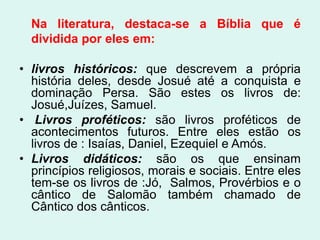 Na literatura, destaca-se a Bíblia que é
  dividida por eles em:

• livros históricos: que descrevem a própria
  história deles, desde Josué até a conquista e
  dominação Persa. São estes os livros de:
  Josué,Juízes, Samuel.
• Livros proféticos: são livros proféticos de
  acontecimentos futuros. Entre eles estão os
  livros de : Isaías, Daniel, Ezequiel e Amós.
• Livros didáticos: são os que ensinam
  princípios religiosos, morais e sociais. Entre eles
  tem-se os livros de :Jó, Salmos, Provérbios e o
  cântico de Salomão também chamado de
  Cântico dos cânticos.
 
