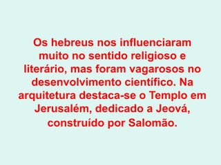 Os hebreus nos influenciaram
     muito no sentido religioso e
 literário, mas foram vagarosos no
   desenvolvimento científico. Na
arquitetura destaca-se o Templo em
    Jerusalém, dedicado a Jeová,
       construído por Salomão.
 