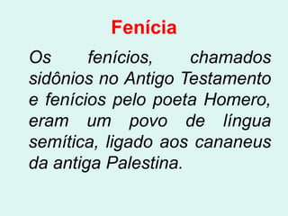 Fenícia
Os      fenícios,    chamados
sidônios no Antigo Testamento
e fenícios pelo poeta Homero,
eram um povo de língua
semítica, ligado aos cananeus
da antiga Palestina.
 