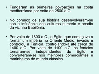 • Fundaram as primeiras povoações na costa
  mediterrânea por volta de 2500 a.C.

• No começo de sua história desenvolveram-se
  sob a influência das culturas suméria e acádia
  da vizinha Babilônia.

• Por volta de 1800 a.C., o Egito, que começava a
  formar um império no Oriente Médio, invadiu e
  controlou a Fenícia, controlando-a até cerca de
  1400 a.C. Por volta de 1100 a.C. os fenícios
  tornaram-se independentes do Egito e
  converteram-se nos melhores comerciantes e
  marinheiros do mundo clássico.
 
