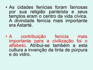 • As cidades fenícias foram famosas
  por sua religião panteísta e seus
  templos eram o centro da vida cívica.
  A divindade fenícia mais importante
  era Astarté.

•A     contribuição    fenícia     mais
 importante para a civilização foi o
 alfabeto. Atribui-se também a esta
 cultura a invenção da tinta de púrpura
 e do vidro.
 