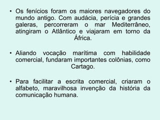 • Os fenícios foram os maiores navegadores do
  mundo antigo. Com audácia, perícia e grandes
  galeras, percorreram o mar Mediterrâneo,
  atingiram o Atlântico e viajaram em torno da
                       África.

• Aliando vocação marítima com habilidade
  comercial, fundaram importantes colônias, como
                     Cartago.

• Para facilitar a escrita comercial, criaram o
  alfabeto, maravilhosa invenção da história da
  comunicação humana.
 