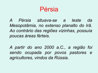 Pérsia
A Pérsia situava-se a leste da
Mesopotâmia, no extenso planalto do Irã.
Ao contrário das regiões vizinhas, possuía
poucas áreas férteis.

A partir do ano 2000 a.C., a região foi
sendo ocupada por povos pastores e
agricultores, vindos da Rússia.
 