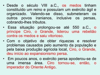 • Desde o século VIII a.C., os medos tinham
  constituído um reino e possuíam um exército ágil e
  organizado. Valendo-se disso, submeteram os
  outros povos iranianos, inclusive os persas,
  cobrando-lhes tributos.
• Essa situação prolongou-se até 550 a.C., o
  príncipe Ciro, o Grande, liderou uma rebelião
  contra os medos e saiu vitorioso.
• Com o objetivo de obter riquezas e resolver
  problemas causados pelo aumento da população e
  pela baixa produção agrícola local, Ciro, o Grande,
  deu início ao expansionismo persa.
• Em poucos anos, o exército persa apoderou-se de
  uma imensa área. Ciro tornou-se, então, o
  imperador do Oriente Antigo.
 