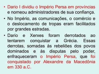 • Dario I dividiu o Império Persa em províncias
  e nomeou administradores de sua confiança.
• No Império, as comunicações, o comércio e
  o deslocamento de tropas eram facilitados
  por grandes estradas.
• Dario e Xerxes foram derrotados ao
  tentarem conquistar a Grécia. Essas
  derrotas, somadas às rebeliões dos povos
  dominados e às disputas pelo poder,
  enfraqueceram o Império Persa, que foi
  conquistado por Alexandre da Macedônia
  em 330 a.C.
 