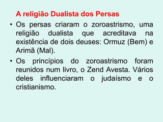 A religião Dualista dos Persas
• Os persas criaram o zoroastrismo, uma
  religião dualista que acreditava na
  existência de dois deuses: Ormuz (Bem) e
  Arimã (Mal).
• Os princípios do zoroastrismo foram
  reunidos num livro, o Zend Avesta. Vários
  deles influenciaram o judaísmo e o
  cristianismo.
 