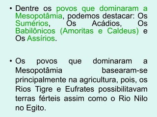 • Dentre os povos que dominaram a
  Mesopotâmia, podemos destacar: Os
  Sumérios,     Os     Acádios,   Os
  Babilônicos (Amoritas e Caldeus) e
  Os Assírios.

• Os povos que dominaram a
  Mesopotâmia              basearam-se
  principalmente na agricultura, pois, os
  Rios Tigre e Eufrates possibilitavam
  terras férteis assim como o Rio Nilo
  no Egito.
 