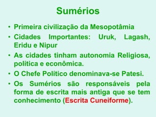 Sumérios
• Primeira civilização da Mesopotâmia
• Cidades Importantes: Uruk, Lagash,
  Eridu e Nipur
• As cidades tinham autonomia Religiosa,
  política e econômica.
• O Chefe Político denominava-se Patesi.
• Os Sumérios são responsáveis pela
  forma de escrita mais antiga que se tem
  conhecimento (Escrita Cuneiforme).
 